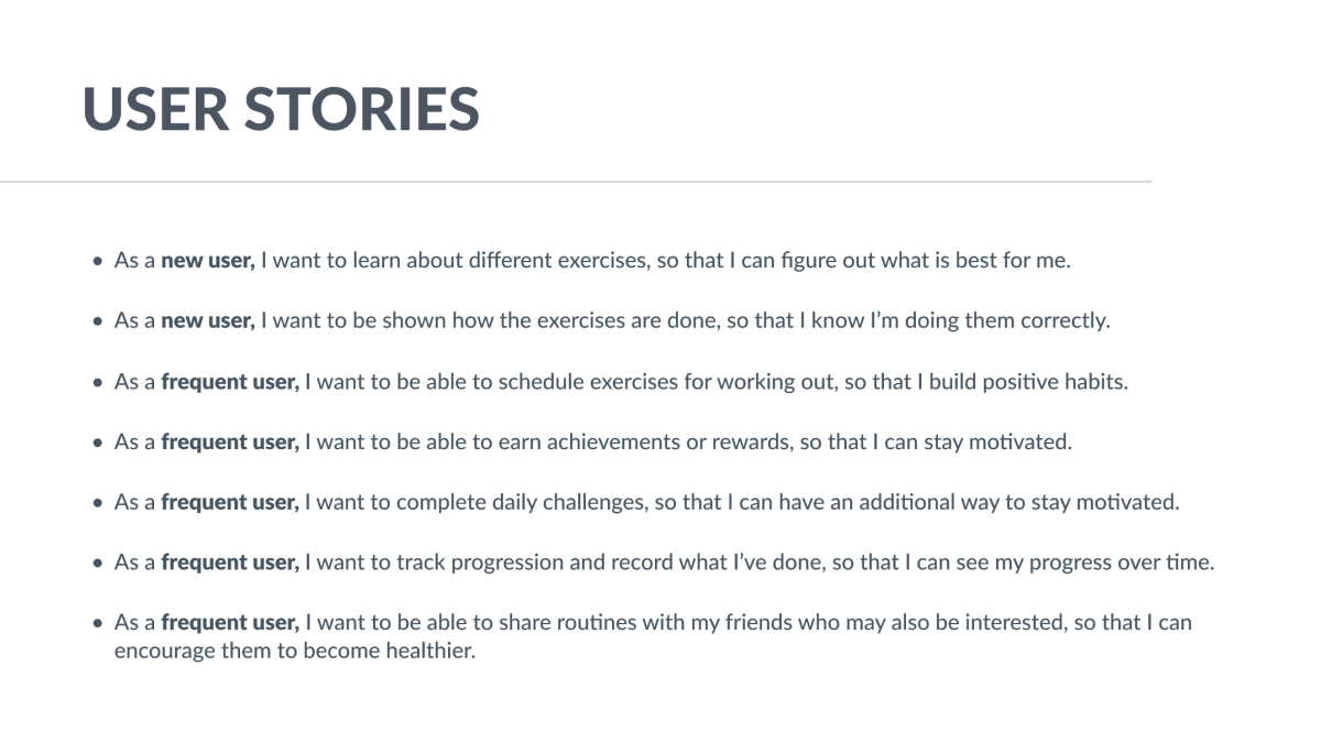 User stories, as follows: As a new user, I want to learn about different exercises, so that I can figure out what is best for me. As a new user, I want to be shown how the exercises are done, so that I know I am doing them correctly.
As a frequent user, I want to be able to schedule exercises for working out, so that I build positive habits. As a frequent user, I want to be able to earn achievements or rewards, so that I can stay motivated. As a frequent user, I want to complete daily challenges, so that I can have an additional way to stay motivated. As a frequent user, I want to track progression and record what I have done, so that I can see my progress over time. As a frequent user, I want to be able to share routines with my friends who may also be interested, so that I can encourage them to become healthier.